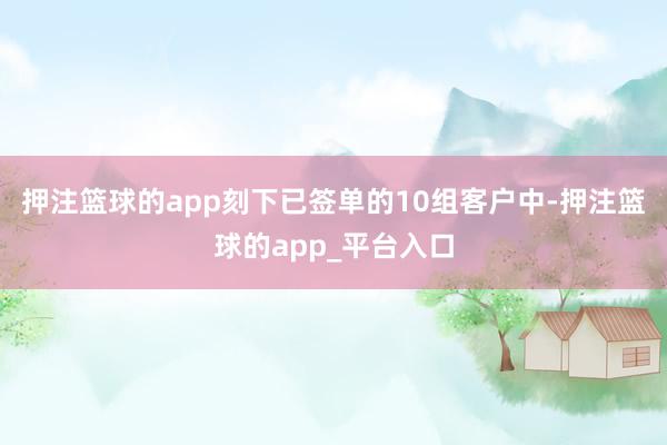 押注篮球的app刻下已签单的10组客户中-押注篮球的app_平台入口
