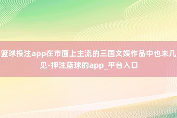 篮球投注app在市面上主流的三国文娱作品中也未几见-押注篮球的app_平台入口