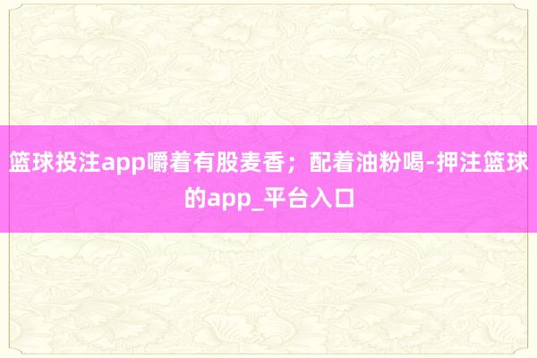 篮球投注app嚼着有股麦香；配着油粉喝-押注篮球的app_平台入口