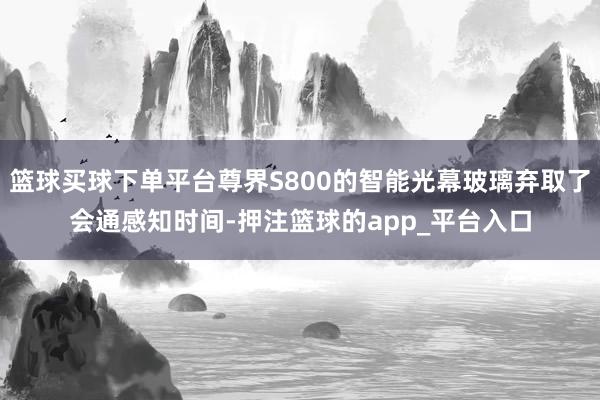 篮球买球下单平台尊界S800的智能光幕玻璃弃取了会通感知时间-押注篮球的app_平台入口