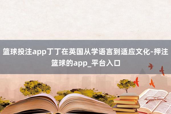 篮球投注app丁丁在英国从学语言到适应文化-押注篮球的app_平台入口