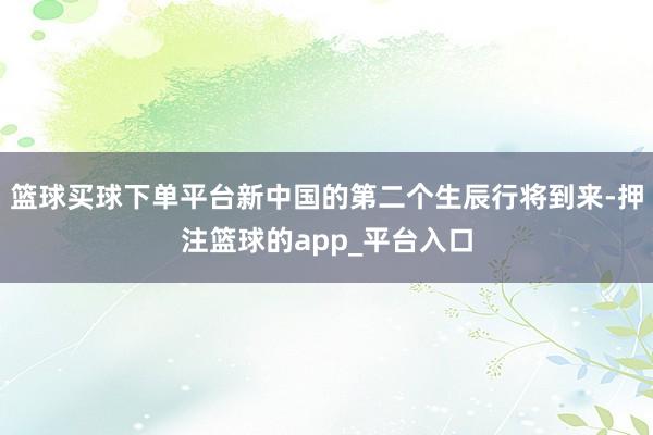 篮球买球下单平台新中国的第二个生辰行将到来-押注篮球的app_平台入口