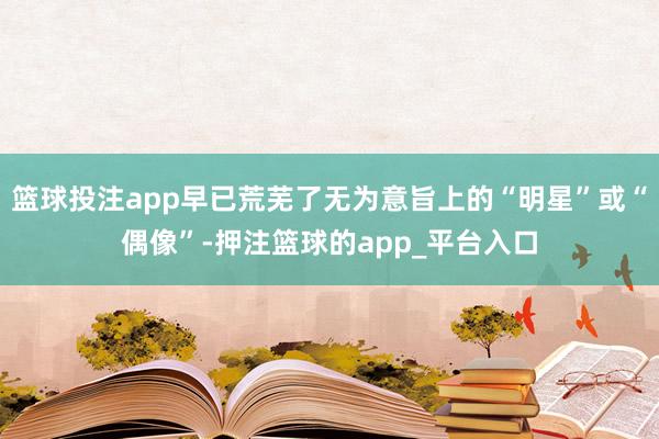 篮球投注app早已荒芜了无为意旨上的“明星”或“偶像”-押注篮球的app_平台入口