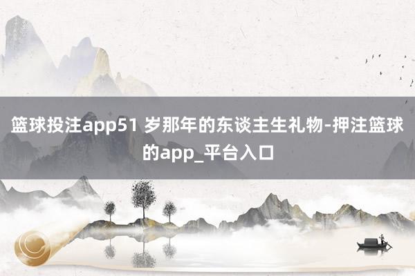篮球投注app51 岁那年的东谈主生礼物-押注篮球的app_平台入口