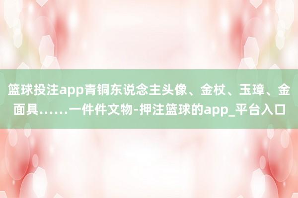 篮球投注app青铜东说念主头像、金杖、玉璋、金面具……一件件文物-押注篮球的app_平台入口