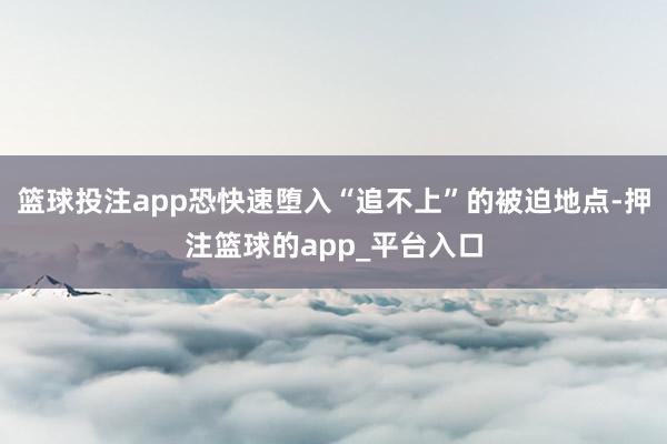篮球投注app恐快速堕入“追不上”的被迫地点-押注篮球的app_平台入口