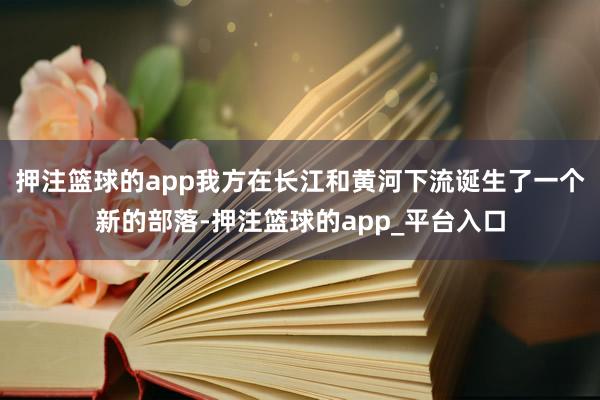押注篮球的app我方在长江和黄河下流诞生了一个新的部落-押注篮球的app_平台入口