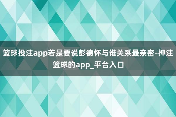 篮球投注app若是要说彭德怀与谁关系最亲密-押注篮球的app_平台入口