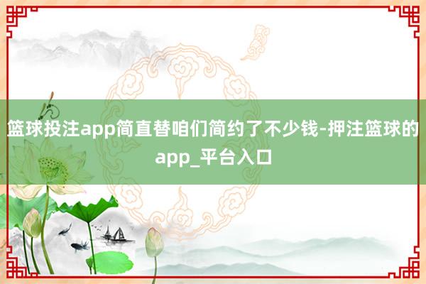 篮球投注app简直替咱们简约了不少钱-押注篮球的app_平台入口