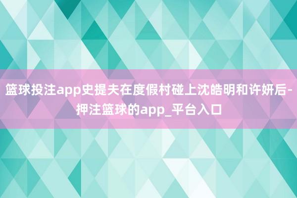 篮球投注app史提夫在度假村碰上沈皓明和许妍后-押注篮球的app_平台入口
