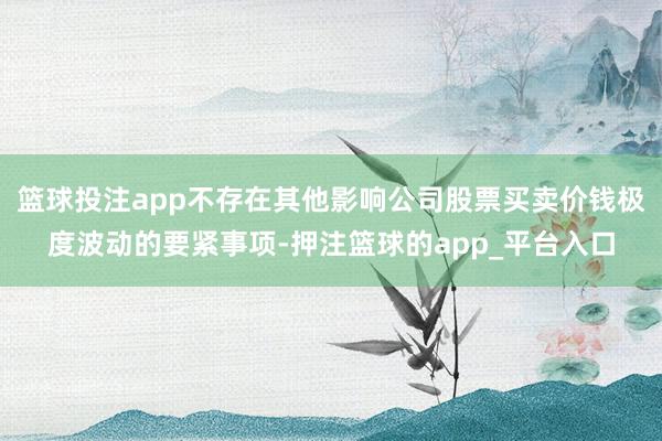 篮球投注app不存在其他影响公司股票买卖价钱极度波动的要紧事项-押注篮球的app_平台入口