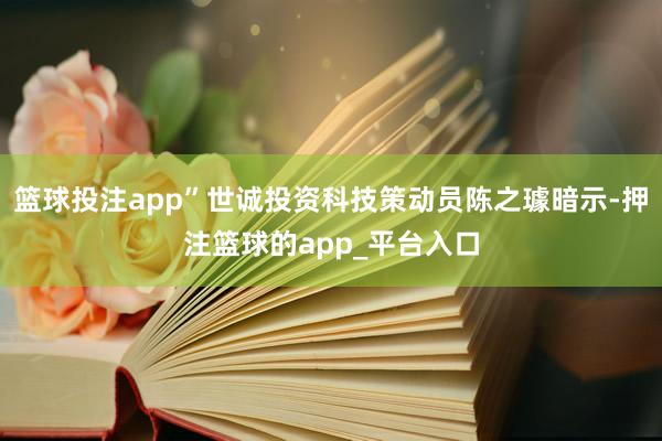 篮球投注app”世诚投资科技策动员陈之璩暗示-押注篮球的app_平台入口