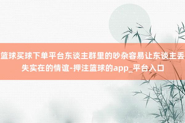 篮球买球下单平台东谈主群里的吵杂容易让东谈主丢失实在的情谊-押注篮球的app_平台入口