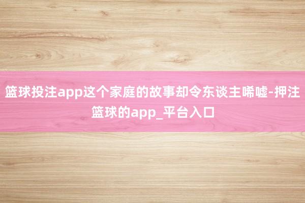篮球投注app这个家庭的故事却令东谈主唏嘘-押注篮球的app_平台入口