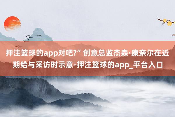 押注篮球的app对吧?”创意总监杰森·康奈尔在近期给与采访时示意-押注篮球的app_平台入口