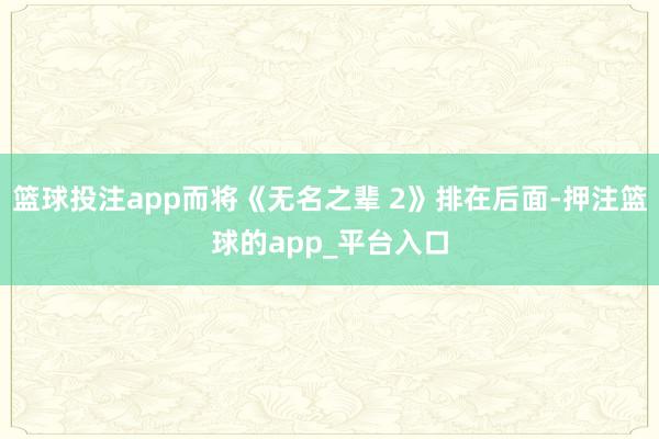 篮球投注app而将《无名之辈 2》排在后面-押注篮球的app_平台入口