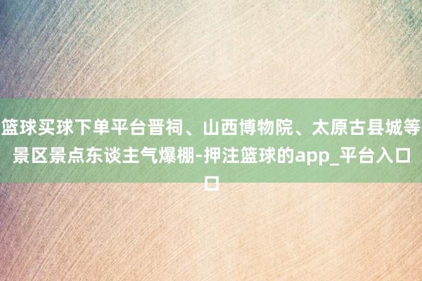 篮球买球下单平台晋祠、山西博物院、太原古县城等景区景点东谈主气爆棚-押注篮球的app_平台入口