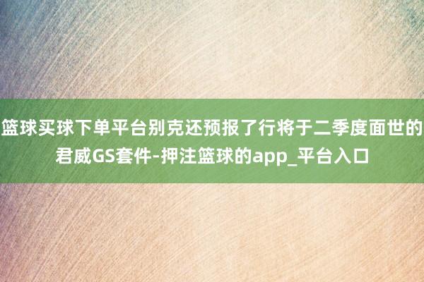 篮球买球下单平台别克还预报了行将于二季度面世的君威GS套件-押注篮球的app_平台入口