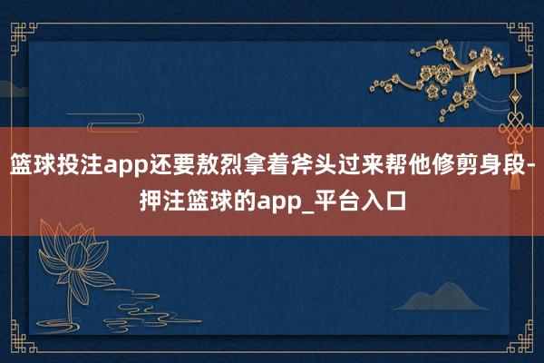 篮球投注app还要敖烈拿着斧头过来帮他修剪身段-押注篮球的app_平台入口
