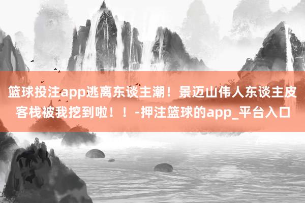 篮球投注app逃离东谈主潮！景迈山伟人东谈主皮客栈被我挖到啦！！-押注篮球的app_平台入口