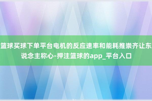篮球买球下单平台电机的反应速率和能耗推崇齐让东说念主称心-押注篮球的app_平台入口