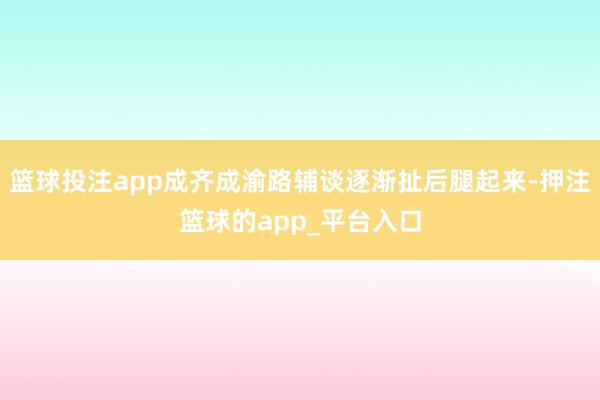 篮球投注app成齐成渝路辅谈逐渐扯后腿起来-押注篮球的app_平台入口