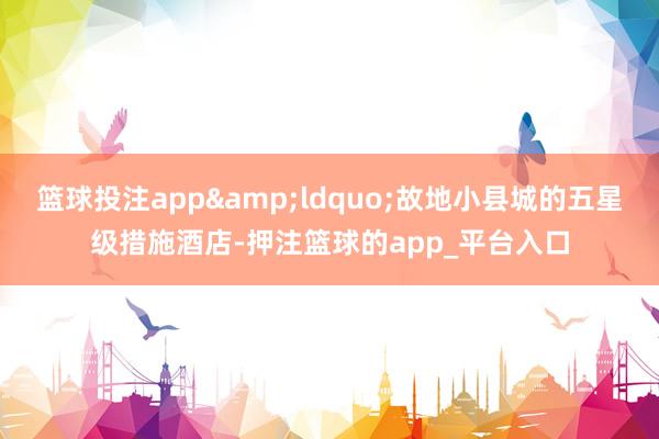 篮球投注app&ldquo;故地小县城的五星级措施酒店-押注篮球的app_平台入口
