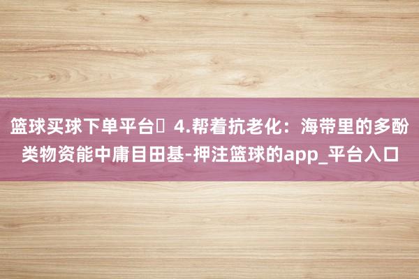 篮球买球下单平台4.帮着抗老化:海带里的多酚类物资能中庸目田基-押注篮球的app_平台入口