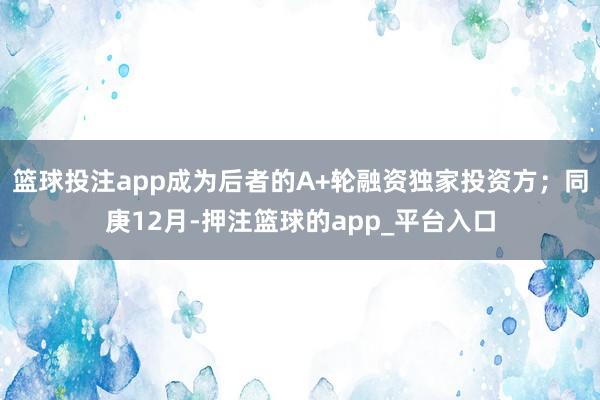 篮球投注app成为后者的A+轮融资独家投资方;同庚12月-押注篮球的app_平台入口