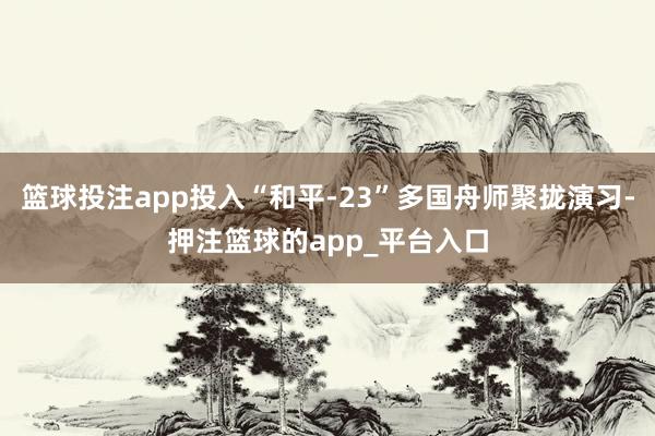 篮球投注app投入“和平-23”多国舟师聚拢演习-押注篮球的app_平台入口