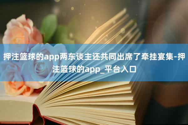 押注篮球的app两东谈主还共同出席了牵挂宴集-押注篮球的app_平台入口