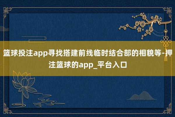 篮球投注app寻找搭建前线临时结合部的相貌等-押注篮球的app_平台入口