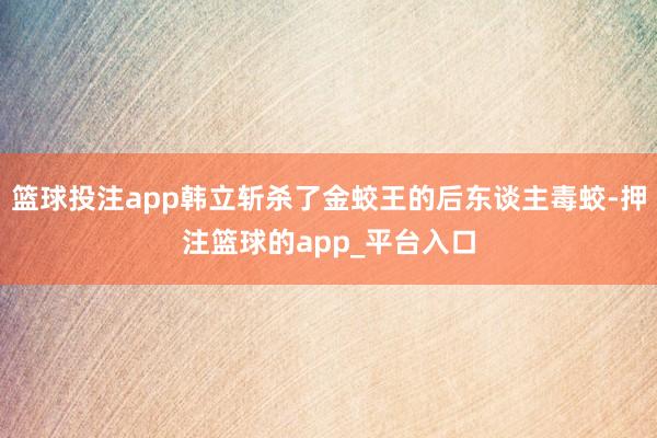 篮球投注app韩立斩杀了金蛟王的后东谈主毒蛟-押注篮球的app_平台入口