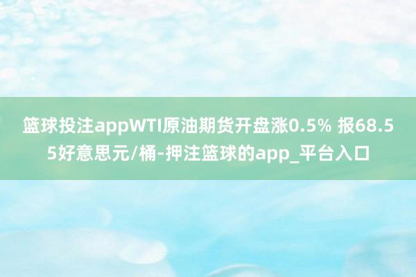 篮球投注appWTI原油期货开盘涨0.5% 报68.55好意思元/桶-押注篮球的app_平台入口