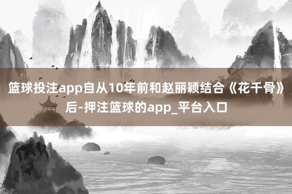 篮球投注app自从10年前和赵丽颖结合《花千骨》后-押注篮球的app_平台入口