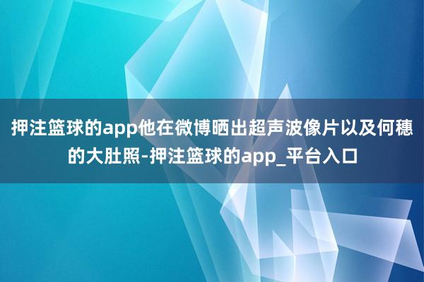 押注篮球的app他在微博晒出超声波像片以及何穗的大肚照-押注篮球的app_平台入口