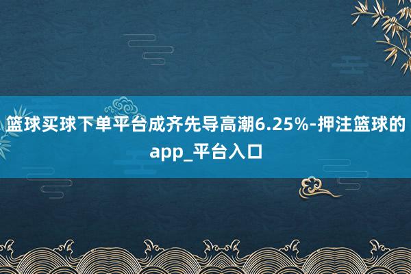 篮球买球下单平台成齐先导高潮6.25%-押注篮球的app_平台入口