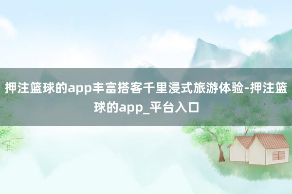 押注篮球的app丰富搭客千里浸式旅游体验-押注篮球的app_平台入口