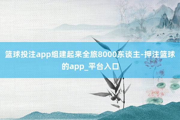 篮球投注app组建起来全旅8000东谈主-押注篮球的app_平台入口
