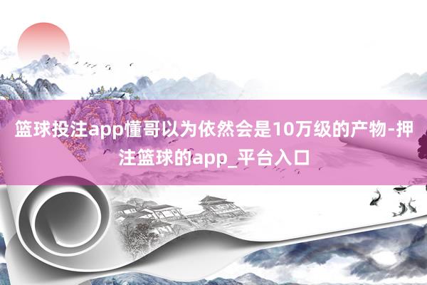 篮球投注app懂哥以为依然会是10万级的产物-押注篮球的app_平台入口