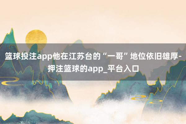 篮球投注app他在江苏台的“一哥”地位依旧雄厚-押注篮球的app_平台入口