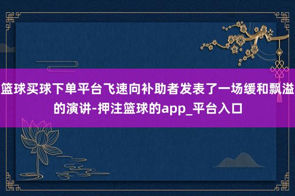 篮球买球下单平台飞速向补助者发表了一场缓和飘溢的演讲-押注篮球的app_平台入口