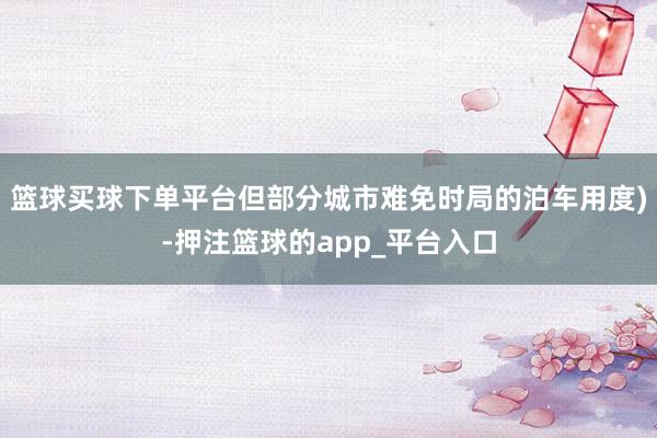 篮球买球下单平台但部分城市难免时局的泊车用度)-押注篮球的app_平台入口
