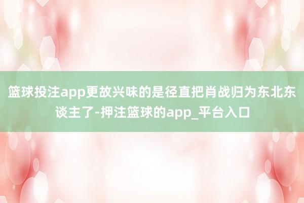 篮球投注app更故兴味的是径直把肖战归为东北东谈主了-押注篮球的app_平台入口
