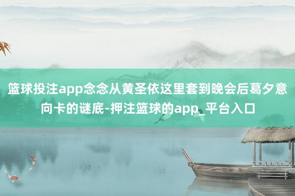 篮球投注app念念从黄圣依这里套到晚会后葛夕意向卡的谜底-押注篮球的app_平台入口
