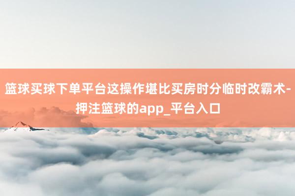 篮球买球下单平台这操作堪比买房时分临时改霸术-押注篮球的app_平台入口