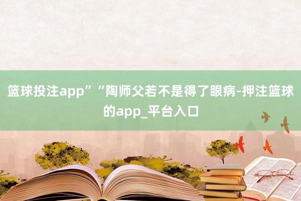 篮球投注app”“陶师父若不是得了眼病-押注篮球的app_平台入口