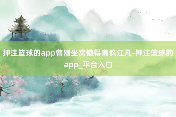 押注篮球的app曹刚坐窝懒得嘲讽江凡-押注篮球的app_平台入口
