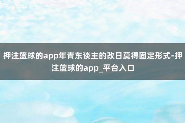 押注篮球的app年青东谈主的改日莫得固定形式-押注篮球的app_平台入口