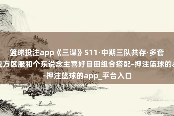 篮球投注app《三谋》S11·中期三队共存·多套有筹谋·把柄我方区服和个东说念主喜好目田组合搭配-押注篮球的app_平台入口